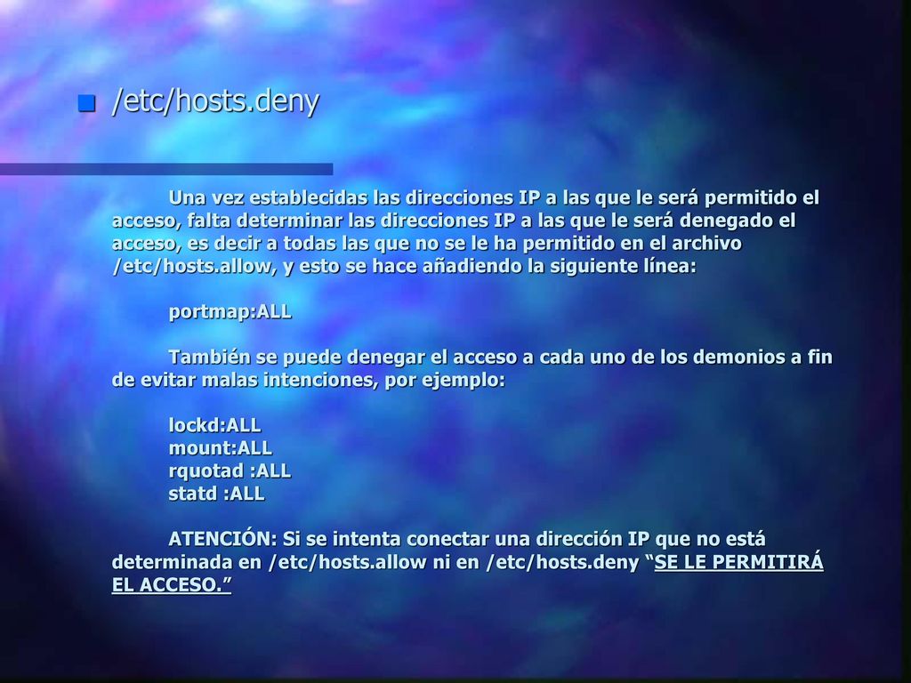 /etc/hosts.deny Una vez establecidas las direcciones IP a las que le será permitido el acceso, falta determinar las direcciones IP a las que le será denegado el acceso, es decir a todas las que no se le ha permitido en el archivo /etc/hosts.allow, y esto se hace añadiendo la siguiente línea: portmap:ALL También se puede denegar el acceso a cada uno de los demonios a fin de evitar malas intenciones, por ejemplo: lockd:ALL mount:ALL rquotad :ALL statd :ALL ATENCIÓN: Si se intenta conectar una dirección IP que no está determinada en /etc/hosts.allow ni en /etc/hosts.deny SE LE PERMITIRÁ EL ACCESO.