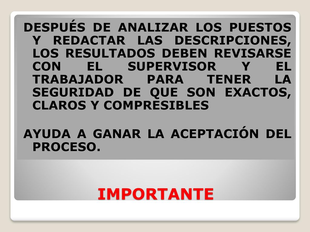 DESPUÉS DE ANALIZAR LOS PUESTOS Y REDACTAR LAS DESCRIPCIONES, LOS RESULTADOS DEBEN REVISARSE CON EL SUPERVISOR Y EL TRABAJADOR PARA TENER LA SEGURIDAD DE QUE SON EXACTOS, CLAROS Y COMPRESIBLES AYUDA A GANAR LA ACEPTACIÓN DEL PROCESO.