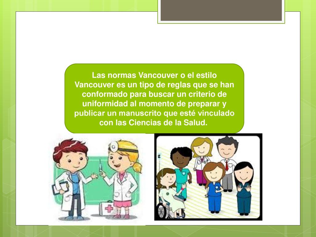 Las normas Vancouver o el estilo Vancouver es un tipo de reglas que se han conformado para buscar un criterio de uniformidad al momento de preparar y publicar un manuscrito que esté vinculado con las Ciencias de la Salud.