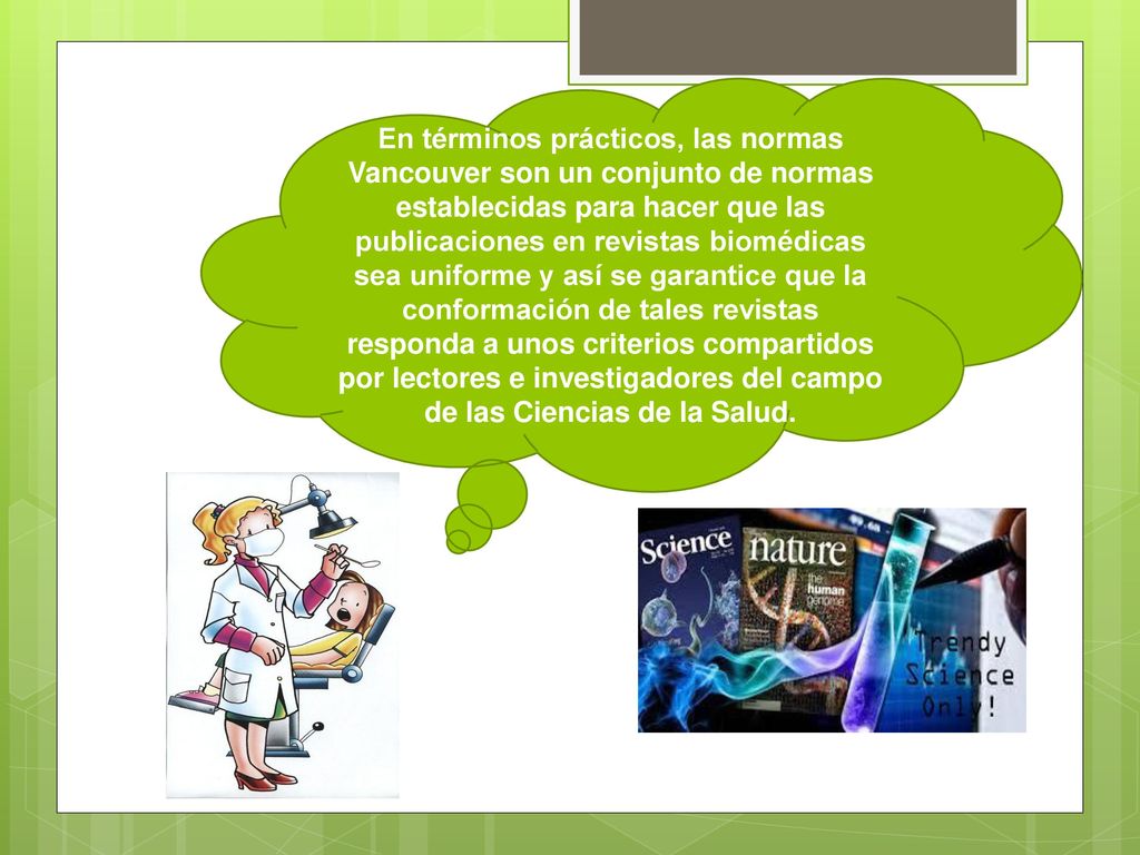 En términos prácticos, las normas Vancouver son un conjunto de normas establecidas para hacer que las publicaciones en revistas biomédicas sea uniforme y así se garantice que la conformación de tales revistas responda a unos criterios compartidos por lectores e investigadores del campo de las Ciencias de la Salud.