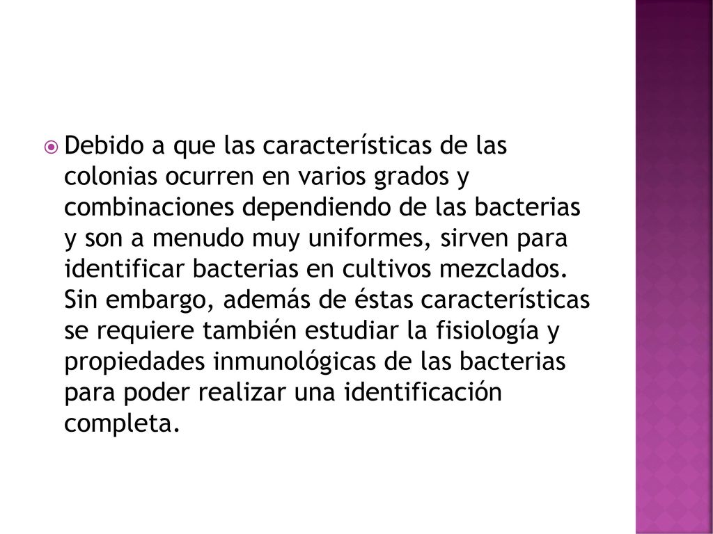 Debido a que las características de las colonias ocurren en varios grados y combinaciones dependiendo de las bacterias y son a menudo muy uniformes, sirven para identificar bacterias en cultivos mezclados.