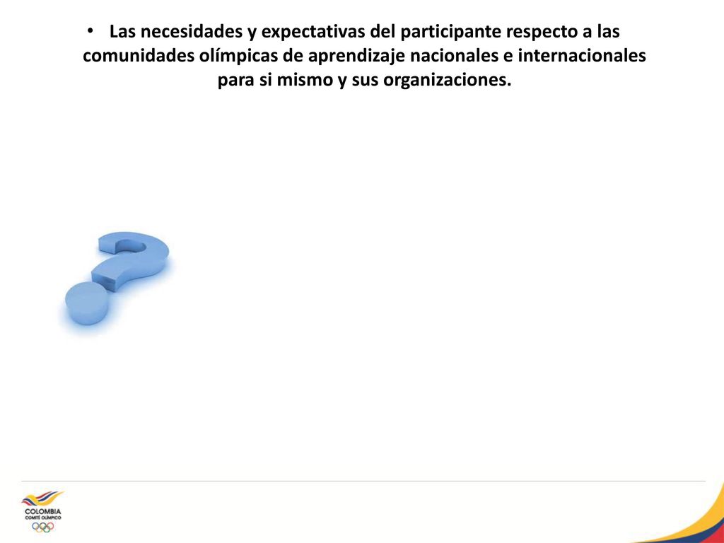 Las necesidades y expectativas del participante respecto a las comunidades olímpicas de aprendizaje nacionales e internacionales para si mismo y sus organizaciones.