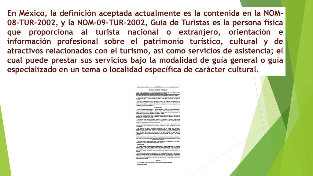 En México, la definición aceptada actualmente es la contenida en la NOM-08-TUR-2002, y la NOM-09-TUR-2002, Guía de Turistas es la persona física que proporciona al turista nacional o extranjero, orientación e información profesional sobre el patrimonio turístico, cultural y de atractivos relacionados con el turismo, así como servicios de asistencia; el cual puede prestar sus servicios bajo la modalidad de guía general o guía especializado en un tema o localidad específica de carácter cultural.