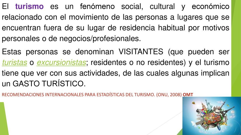 El turismo es un fenómeno social, cultural y económico relacionado con el movimiento de las personas a lugares que se encuentran fuera de su lugar de residencia habitual por motivos personales o de negocios/profesionales.