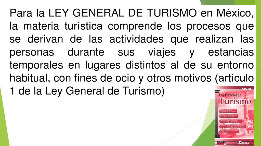 Para la LEY GENERAL DE TURISMO en México, la materia turística comprende los procesos que se derivan de las actividades que realizan las personas durante sus viajes y estancias temporales en lugares distintos al de su entorno habitual, con fines de ocio y otros motivos (artículo 1 de la Ley General de Turismo)
