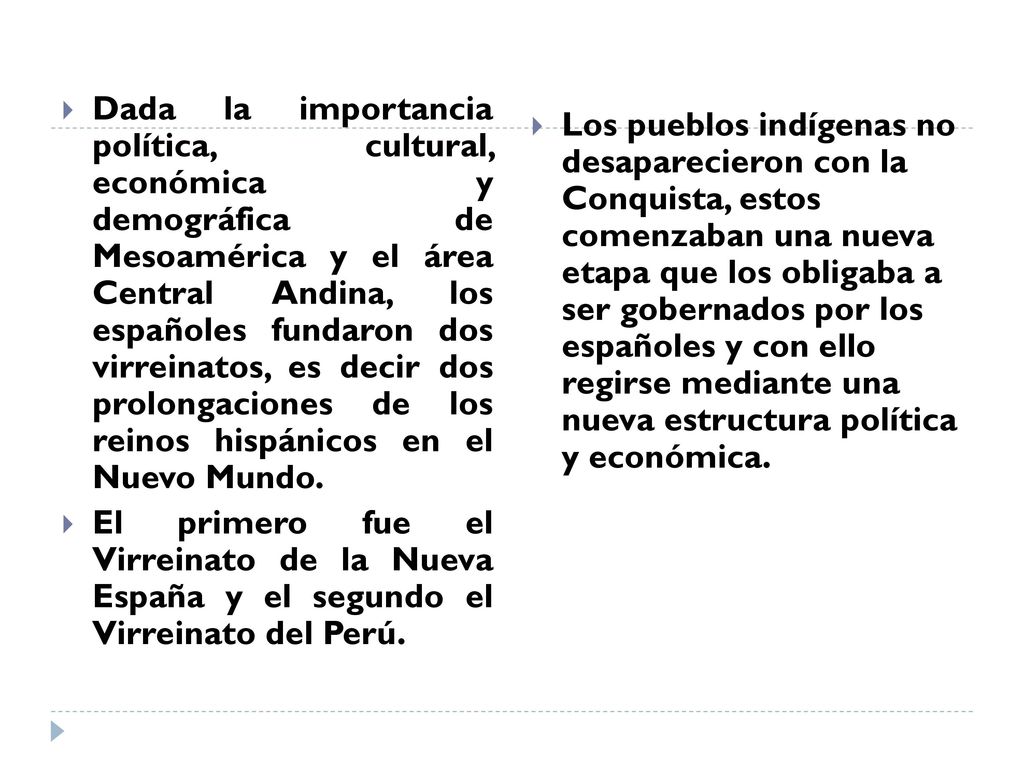 Dada la importancia política, cultural, económica y demográfica de Mesoamérica y el área Central Andina, los españoles fundaron dos virreinatos, es decir dos prolongaciones de los reinos hispánicos en el Nuevo Mundo.