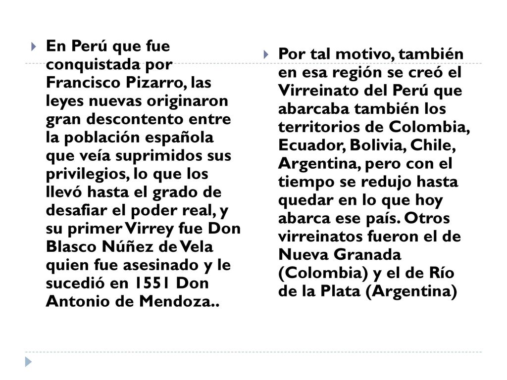 En Perú que fue conquistada por Francisco Pizarro, las leyes nuevas originaron gran descontento entre la población española que veía suprimidos sus privilegios, lo que los llevó hasta el grado de desafiar el poder real, y su primer Virrey fue Don Blasco Núñez de Vela quien fue asesinado y le sucedió en 1551 Don Antonio de Mendoza..