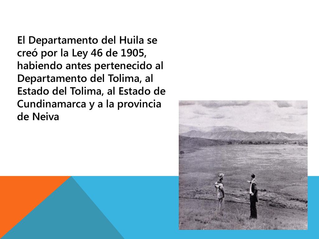 El Departamento del Huila se creó por la Ley 46 de 1905, habiendo antes pertenecido al Departamento del Tolima, al Estado del Tolima, al Estado de Cundinamarca y a la provincia de Neiva