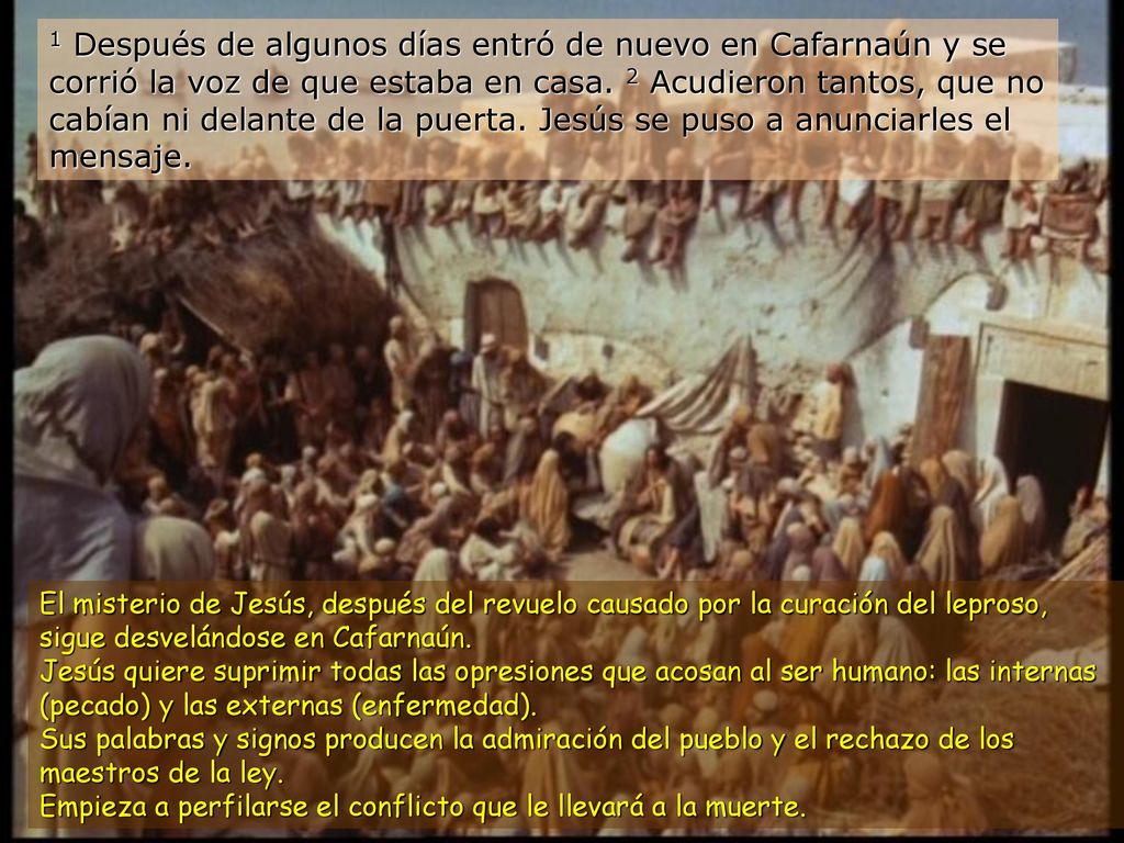1 Después de algunos días entró de nuevo en Cafarnaún y se corrió la voz de que estaba en casa. 2 Acudieron tantos, que no cabían ni delante de la puerta. Jesús se puso a anunciarles el mensaje.