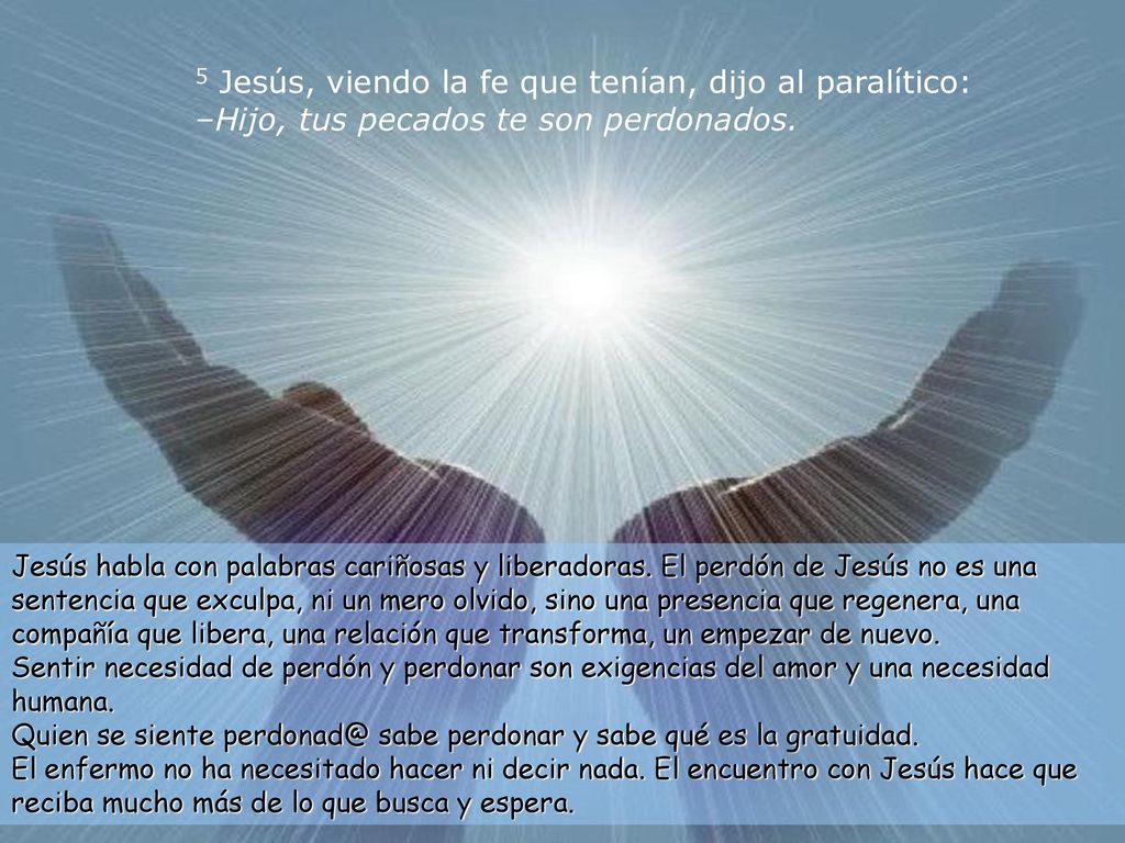 5 Jesús, viendo la fe que tenían, dijo al paralítico: –Hijo, tus pecados te son perdonados.