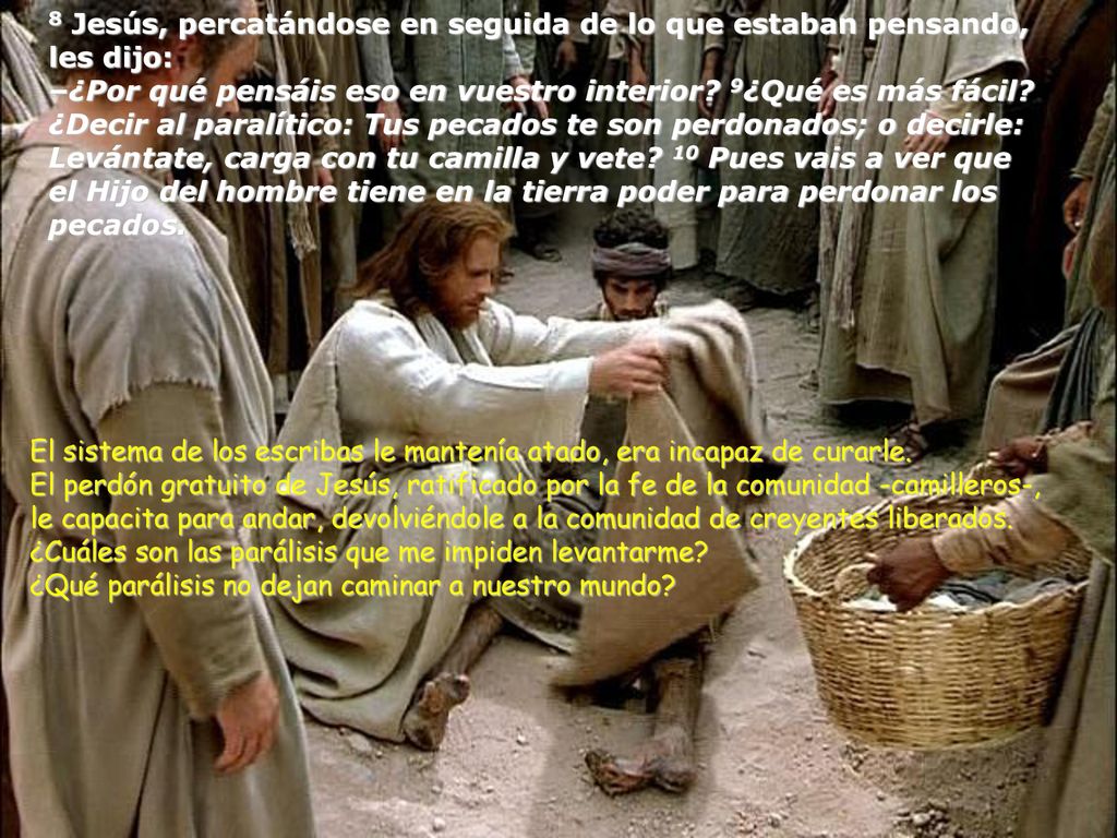 8 Jesús, percatándose en seguida de lo que estaban pensando, les dijo: –¿Por qué pensáis eso en vuestro interior 9¿Qué es más fácil ¿Decir al paralítico: Tus pecados te son perdonados; o decirle: Levántate, carga con tu camilla y vete 10 Pues vais a ver que el Hijo del hombre tiene en la tierra poder para perdonar los pecados.