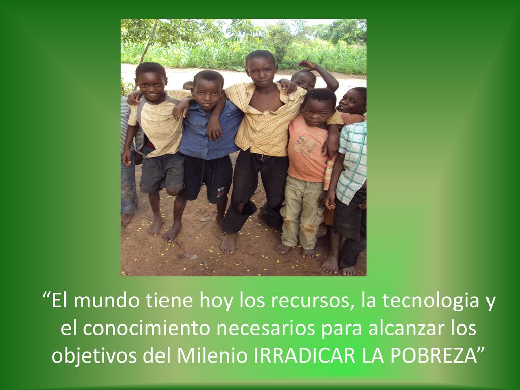El mundo tiene hoy los recursos, la tecnologia y el conocimiento necesarios para alcanzar los objetivos del Milenio IRRADICAR LA POBREZA