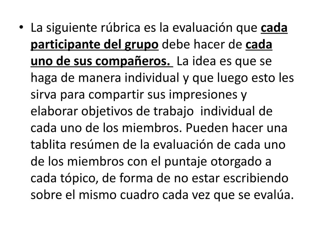 La siguiente rúbrica es la evaluación que cada participante del grupo debe hacer de cada uno de sus compañeros. La idea es que se haga de manera individual y que luego esto les sirva para compartir sus impresiones y elaborar objetivos de trabajo individual de cada uno de los miembros. Pueden hacer una tablita resúmen de la evaluación de cada uno de los miembros con el puntaje otorgado a cada tópico, de forma de no estar escribiendo sobre el mismo cuadro cada vez que se evalúa.