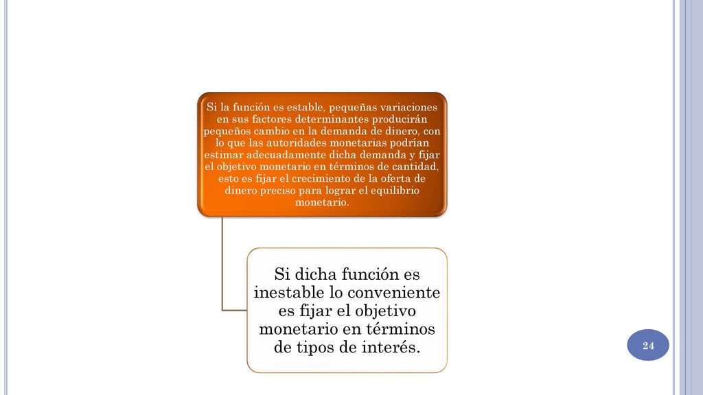 Si la función es estable, pequeñas variaciones en sus factores determinantes producirán pequeños cambio en la demanda de dinero, con lo que las autoridades monetarias podrían estimar adecuadamente dicha demanda y fijar el objetivo monetario en términos de cantidad, esto es fijar el crecimiento de la oferta de dinero preciso para lograr el equilibrio monetario.