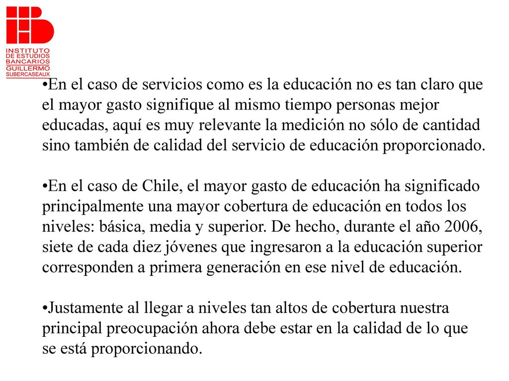 •En el caso de servicios como es la educación no es tan claro que el mayor gasto signifique al mismo tiempo personas mejor educadas, aquí es muy relevante la medición no sólo de cantidad sino también de calidad del servicio de educación proporcionado.