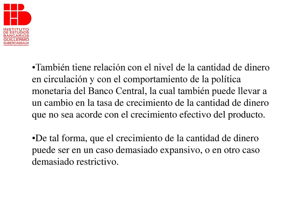También tiene relación con el nivel de la cantidad de dinero en circulación y con el comportamiento de la política monetaria del Banco Central, la cual también puede llevar a un cambio en la tasa de crecimiento de la cantidad de dinero que no sea acorde con el crecimiento efectivo del producto.