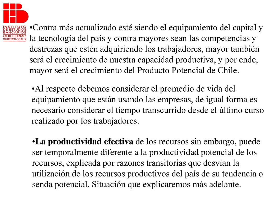 Contra más actualizado esté siendo el equipamiento del capital y la tecnología del país y contra mayores sean las competencias y destrezas que estén adquiriendo los trabajadores, mayor también será el crecimiento de nuestra capacidad productiva, y por ende, mayor será el crecimiento del Producto Potencial de Chile.