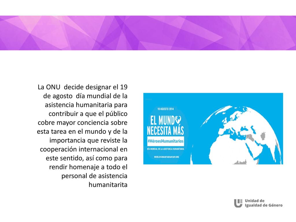 La ONU decide designar el 19 de agosto día mundial de la asistencia humanitaria para contribuir a que el público cobre mayor conciencia sobre esta tarea en el mundo y de la importancia que reviste la cooperación internacional en este sentido, así como para rendir homenaje a todo el personal de asistencia humanitarita