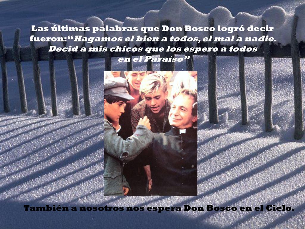 Las últimas palabras que Don Bosco logró decir fueron: Hagamos el bien a todos, el mal a nadie. Decid a mis chicos que los espero a todos en el Paraíso