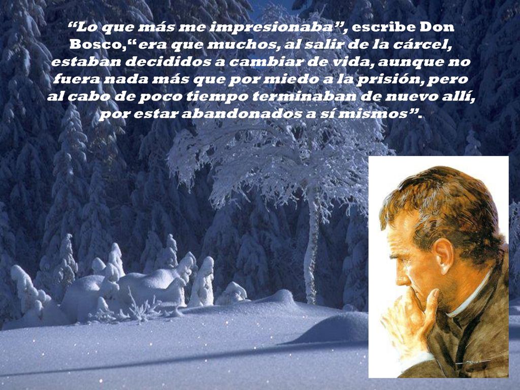 Lo que más me impresionaba , escribe Don Bosco, era que muchos, al salir de la cárcel, estaban decididos a cambiar de vida, aunque no fuera nada más que por miedo a la prisión, pero al cabo de poco tiempo terminaban de nuevo allí, por estar abandonados a sí mismos .