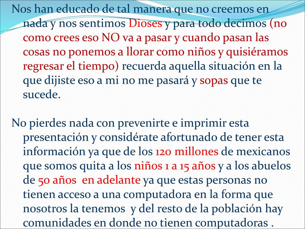Nos han educado de tal manera que no creemos en nada y nos sentimos Dioses y para todo decimos (no como crees eso NO va a pasar y cuando pasan las cosas no ponemos a llorar como niños y quisiéramos regresar el tiempo) recuerda aquella situación en la que dijiste eso a mi no me pasará y sopas que te sucede.