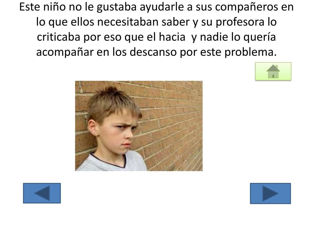 Este niño no le gustaba ayudarle a sus compañeros en lo que ellos necesitaban saber y su profesora lo criticaba por eso que el hacia y nadie lo quería acompañar en los descanso por este problema.