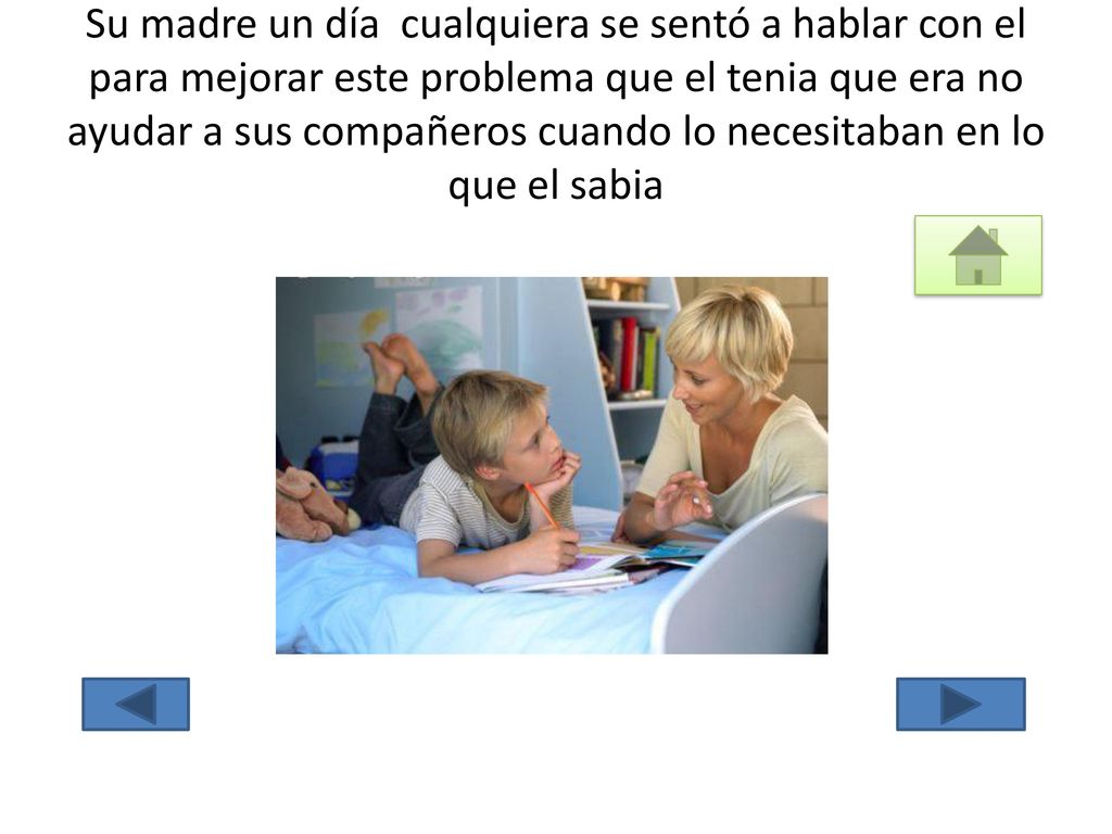 Su madre un día cualquiera se sentó a hablar con el para mejorar este problema que el tenia que era no ayudar a sus compañeros cuando lo necesitaban en lo que el sabia