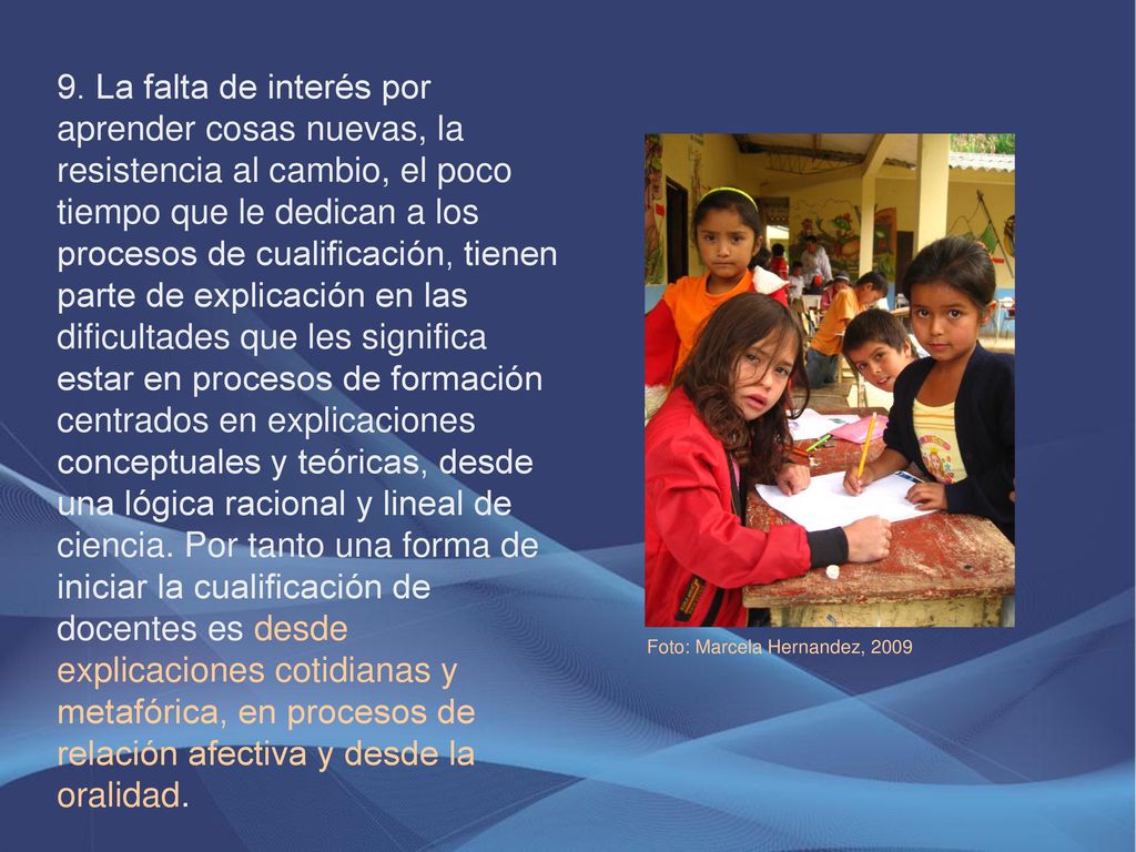 9. La falta de interés por aprender cosas nuevas, la resistencia al cambio, el poco tiempo que le dedican a los procesos de cualificación, tienen parte de explicación en las dificultades que les significa estar en procesos de formación centrados en explicaciones conceptuales y teóricas, desde una lógica racional y lineal de ciencia. Por tanto una forma de iniciar la cualificación de docentes es desde explicaciones cotidianas y metafórica, en procesos de relación afectiva y desde la oralidad.