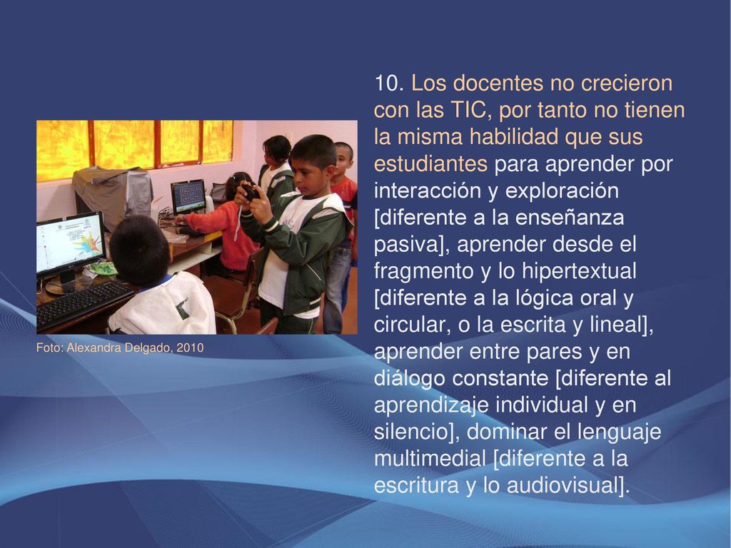 10. Los docentes no crecieron con las TIC, por tanto no tienen la misma habilidad que sus estudiantes para aprender por interacción y exploración [diferente a la enseñanza pasiva], aprender desde el fragmento y lo hipertextual [diferente a la lógica oral y circular, o la escrita y lineal], aprender entre pares y en diálogo constante [diferente al aprendizaje individual y en silencio], dominar el lenguaje multimedial [diferente a la escritura y lo audiovisual].