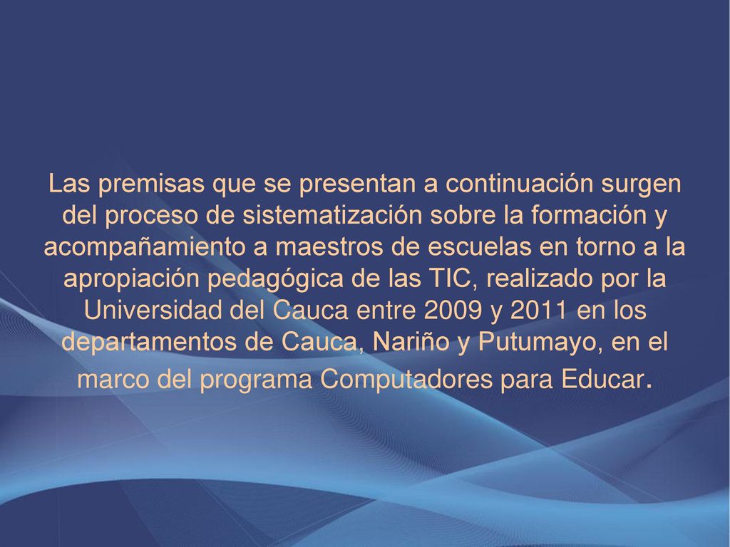 Las premisas que se presentan a continuación surgen del proceso de sistematización sobre la formación y acompañamiento a maestros de escuelas en torno a la apropiación pedagógica de las TIC, realizado por la Universidad del Cauca entre 2009 y 2011 en los departamentos de Cauca, Nariño y Putumayo, en el marco del programa Computadores para Educar.
