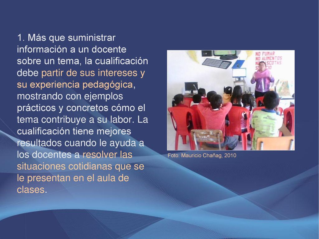 1. Más que suministrar información a un docente sobre un tema, la cualificación debe partir de sus intereses y su experiencia pedagógica, mostrando con ejemplos prácticos y concretos cómo el tema contribuye a su labor. La cualificación tiene mejores resultados cuando le ayuda a los docentes a resolver las situaciones cotidianas que se le presentan en el aula de clases.