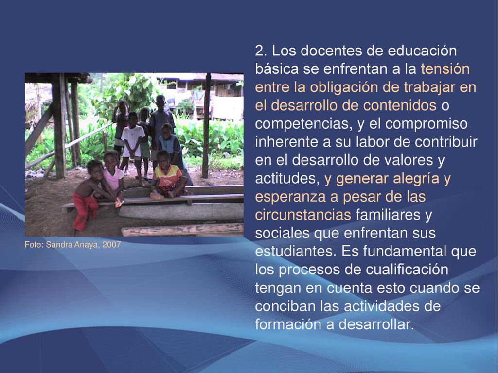 2. Los docentes de educación básica se enfrentan a la tensión entre la obligación de trabajar en el desarrollo de contenidos o competencias, y el compromiso inherente a su labor de contribuir en el desarrollo de valores y actitudes, y generar alegría y esperanza a pesar de las circunstancias familiares y sociales que enfrentan sus estudiantes. Es fundamental que los procesos de cualificación tengan en cuenta esto cuando se conciban las actividades de formación a desarrollar.