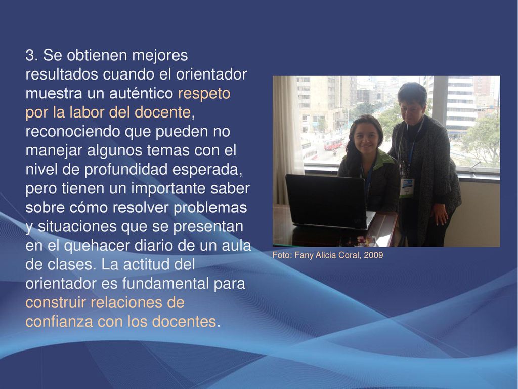3. Se obtienen mejores resultados cuando el orientador muestra un auténtico respeto por la labor del docente, reconociendo que pueden no manejar algunos temas con el nivel de profundidad esperada, pero tienen un importante saber sobre cómo resolver problemas y situaciones que se presentan en el quehacer diario de un aula de clases. La actitud del orientador es fundamental para construir relaciones de confianza con los docentes.