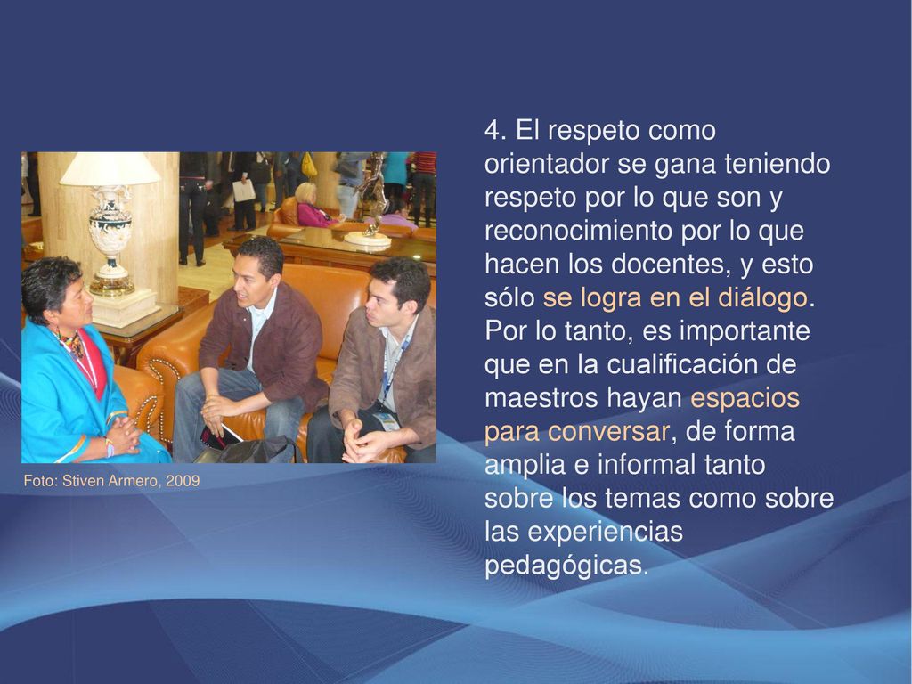 4. El respeto como orientador se gana teniendo respeto por lo que son y reconocimiento por lo que hacen los docentes, y esto sólo se logra en el diálogo. Por lo tanto, es importante que en la cualificación de maestros hayan espacios para conversar, de forma amplia e informal tanto sobre los temas como sobre las experiencias pedagógicas.