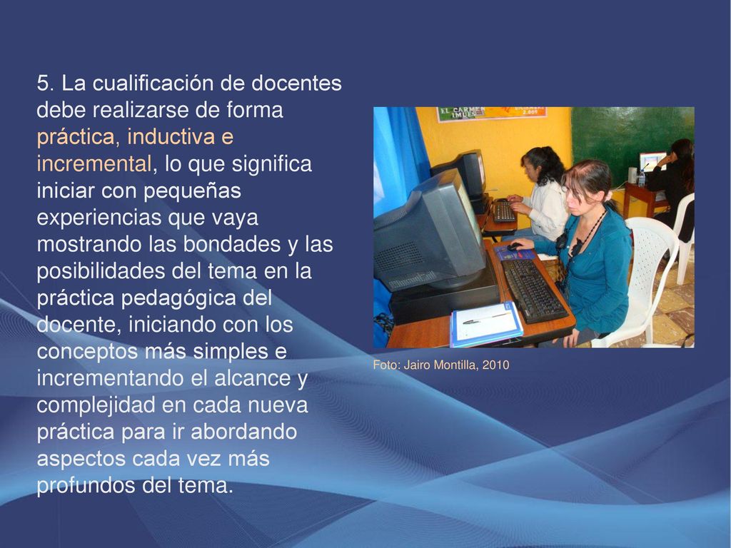 5. La cualificación de docentes debe realizarse de forma práctica, inductiva e incremental, lo que significa iniciar con pequeñas experiencias que vaya mostrando las bondades y las posibilidades del tema en la práctica pedagógica del docente, iniciando con los conceptos más simples e incrementando el alcance y complejidad en cada nueva práctica para ir abordando aspectos cada vez más profundos del tema.