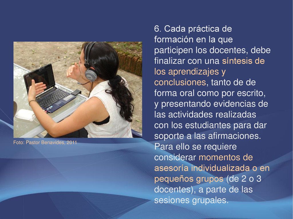 6. Cada práctica de formación en la que participen los docentes, debe finalizar con una síntesis de los aprendizajes y conclusiones, tanto de de forma oral como por escrito, y presentando evidencias de las actividades realizadas con los estudiantes para dar soporte a las afirmaciones. Para ello se requiere considerar momentos de asesoría individualizada o en pequeños grupos (de 2 o 3 docentes), a parte de las sesiones grupales.