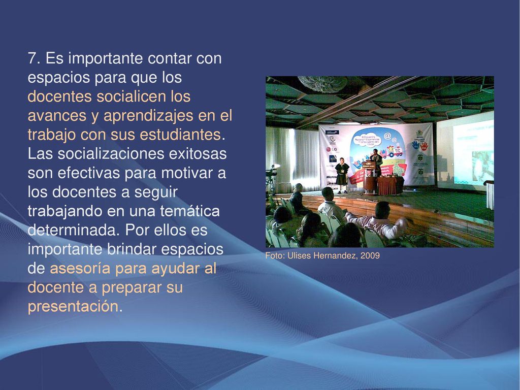 7. Es importante contar con espacios para que los docentes socialicen los avances y aprendizajes en el trabajo con sus estudiantes. Las socializaciones exitosas son efectivas para motivar a los docentes a seguir trabajando en una temática determinada. Por ellos es importante brindar espacios de asesoría para ayudar al docente a preparar su presentación.