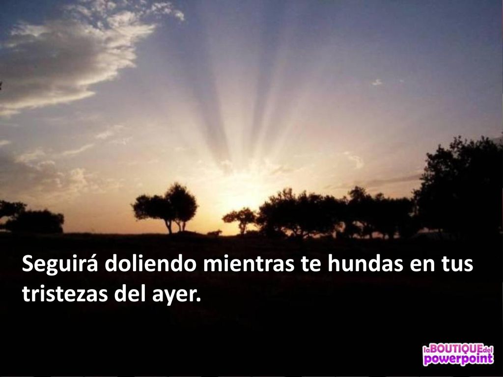 Seguirá doliendo mientras te hundas en tus tristezas del ayer.
