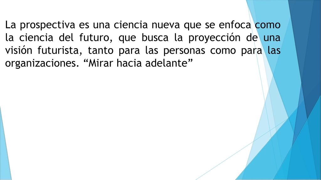 La prospectiva es una ciencia nueva que se enfoca como la ciencia del futuro, que busca la proyección de una visión futurista, tanto para las personas como para las organizaciones.
