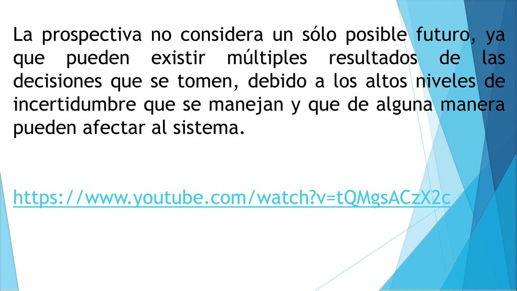 La prospectiva no considera un sólo posible futuro, ya que pueden existir múltiples resultados de las decisiones que se tomen, debido a los altos niveles de incertidumbre que se manejan y que de alguna manera pueden afectar al sistema.