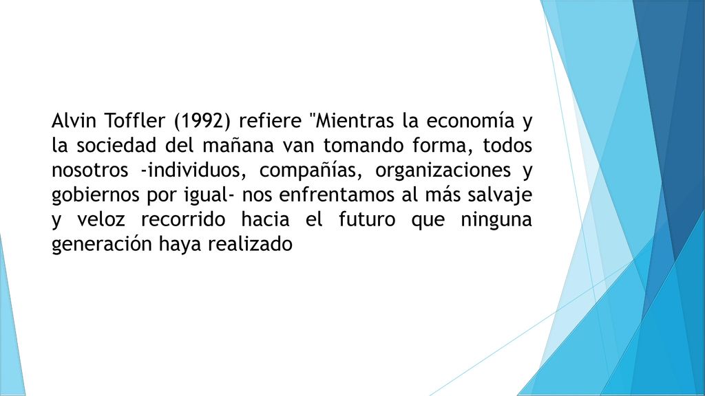 Alvin Toffler (1992) refiere Mientras la economía y la sociedad del mañana van tomando forma, todos nosotros -individuos, compañías, organizaciones y gobiernos por igual- nos enfrentamos al más salvaje y veloz recorrido hacia el futuro que ninguna generación haya realizado