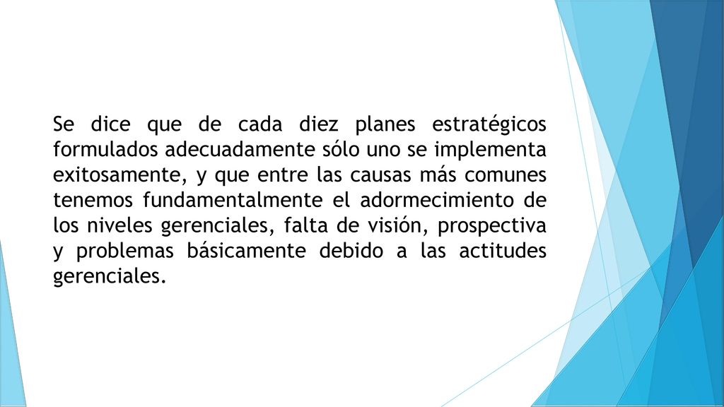 Se dice que de cada diez planes estratégicos formulados adecuadamente sólo uno se implementa exitosamente, y que entre las causas más comunes tenemos fundamentalmente el adormecimiento de los niveles gerenciales, falta de visión, prospectiva y problemas básicamente debido a las actitudes gerenciales.
