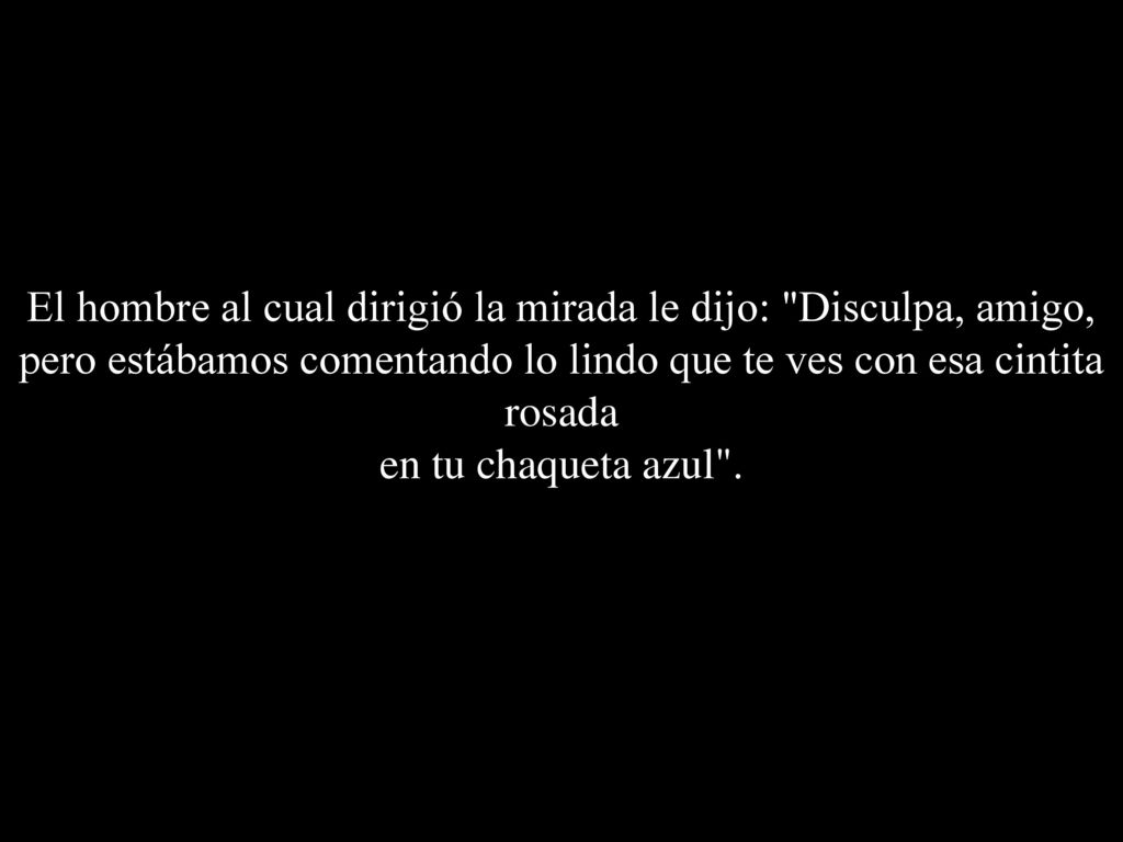 El hombre al cual dirigió la mirada le dijo: Disculpa, amigo, pero estábamos comentando lo lindo que te ves con esa cintita rosada en tu chaqueta azul .