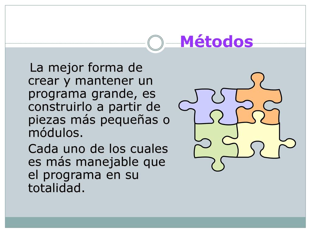 Métodos La mejor forma de crear y mantener un programa grande, es construirlo a partir de piezas más pequeñas o módulos.