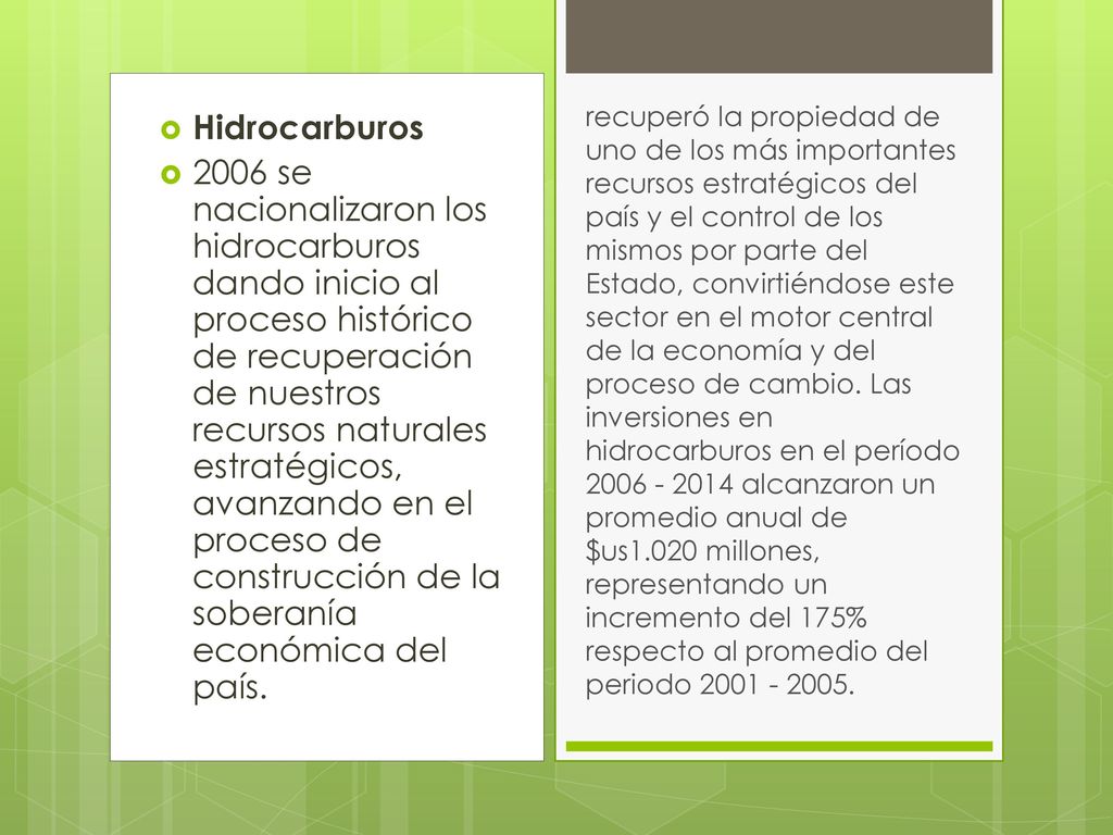 recuperó la propiedad de uno de los más importantes recursos estratégicos del país y el control de los mismos por parte del Estado, convirtiéndose este sector en el motor central de la economía y del proceso de cambio. Las inversiones en hidrocarburos en el período alcanzaron un promedio anual de $us1.020 millones, representando un incremento del 175% respecto al promedio del periodo