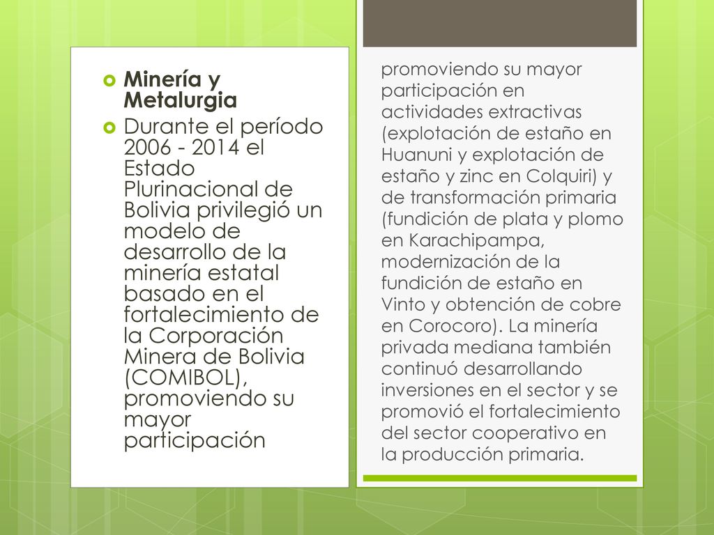 promoviendo su mayor participación en actividades extractivas (explotación de estaño en Huanuni y explotación de estaño y zinc en Colquiri) y de transformación primaria (fundición de plata y plomo en Karachipampa, modernización de la fundición de estaño en Vinto y obtención de cobre en Corocoro). La minería privada mediana también continuó desarrollando inversiones en el sector y se promovió el fortalecimiento del sector cooperativo en la producción primaria.