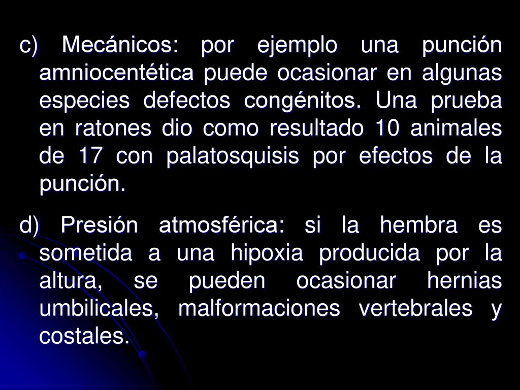 c) Mecánicos: por ejemplo una punción amniocentética puede ocasionar en algunas especies defectos congénitos. Una prueba en ratones dio como resultado 10 animales de 17 con palatosquisis por efectos de la punción.