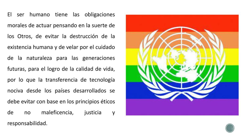 El ser humano tiene las obligaciones morales de actuar pensando en la suerte de los Otros, de evitar la destrucción de la existencia humana y de velar por el cuidado de la naturaleza para las generaciones futuras, para el logro de la calidad de vida, por lo que la transferencia de tecnología nociva desde los países desarrollados se debe evitar con base en los principios éticos de no maleficencia, justicia y responsabilidad.