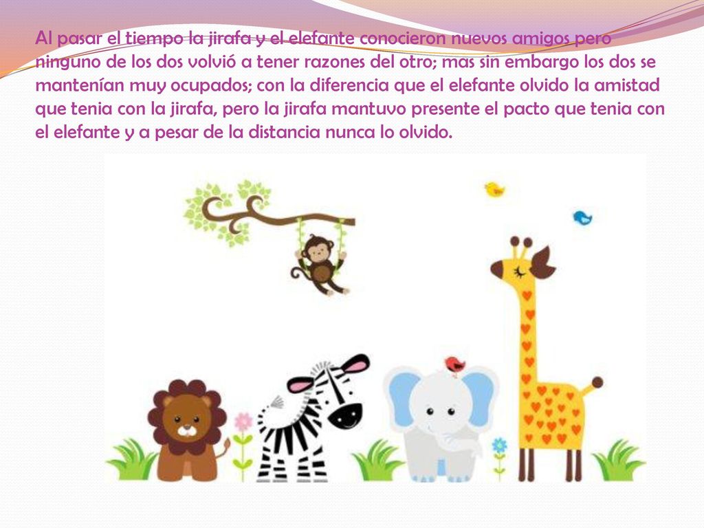 Al pasar el tiempo la jirafa y el elefante conocieron nuevos amigos pero ninguno de los dos volvió a tener razones del otro; mas sin embargo los dos se mantenían muy ocupados; con la diferencia que el elefante olvido la amistad que tenia con la jirafa, pero la jirafa mantuvo presente el pacto que tenia con el elefante y a pesar de la distancia nunca lo olvido.