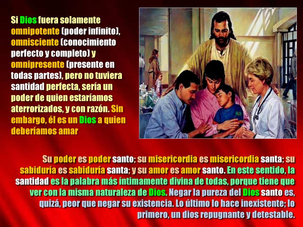 Si Dios fuera solamente omnipotente (poder infinito), omnisciente (conocimiento perfecto y completo) y omnipresente (presente en todas partes), pero no tuviera santidad perfecta, sería un poder de quien estaríamos aterrorizados, y con razón. Sin embargo, él es un Dios a quien deberíamos amar